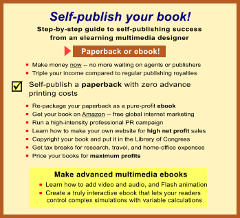 Th Self-publish your book! n  Make money now -- no more waiting on agents or publishers n  Triple your income compared to regular publishing royalties Step-by-step guide to self-publishing success from an elearning multimedia designer Make advanced multimedia ebooks n  Learn how to add video and audio, and Flash animation n  Create a truly interactive ebook that lets your readers     control complex simulations with variable calculations  Paperback or ebook! Self-publish a paperback with zero advance printing costs n  Re-package your paperback as a pure-profit ebook n  Get your book on Amazon -- free global internet marketing n  Run a high-intensity professional PR campaign n  Learn how to make your own website for high net profit sales n  Copyright your book and put it in the Library of Congress n  Get tax breaks for research, travel, and home-office expenses n  Price your books for maximum profits